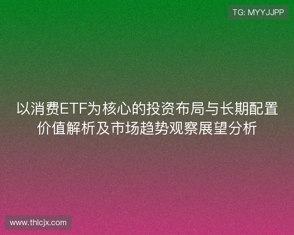 以消费ETF为核心的投资布局与长期配置价值解析及市场趋势观察展望分析 以消费ETF为核心的投资布局与长期配置价值解析及市场趋势观察展望分析